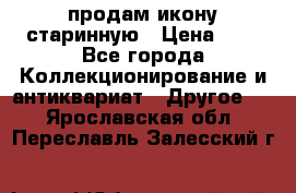 продам икону старинную › Цена ­ 0 - Все города Коллекционирование и антиквариат » Другое   . Ярославская обл.,Переславль-Залесский г.